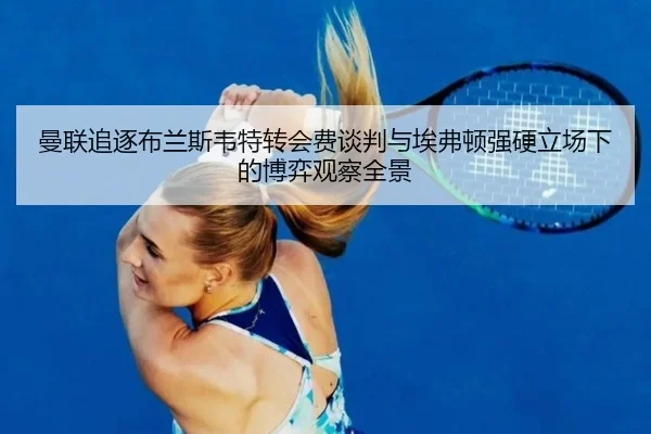 曼联追逐布兰斯韦特转会费谈判与埃弗顿强硬立场下的博弈观察全景
