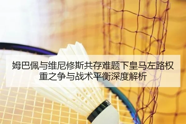 姆巴佩与维尼修斯共存难题下皇马左路权重之争与战术平衡深度解析