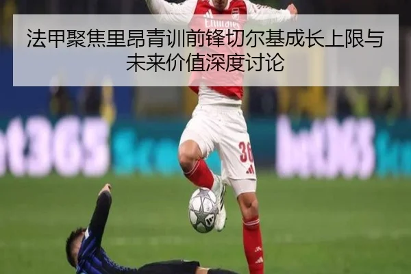 法甲聚焦里昂青训前锋切尔基成长上限与未来价值深度讨论