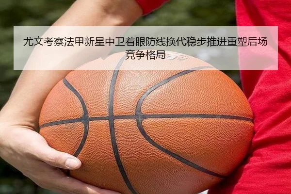 尤文考察法甲新星中卫着眼防线换代稳步推进重塑后场竞争格局